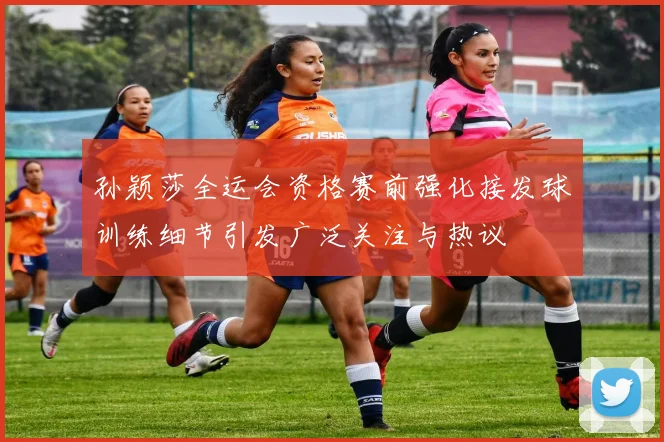 孙颖莎全运会资格赛前强化接发球训练细节引发广泛关注与热议
