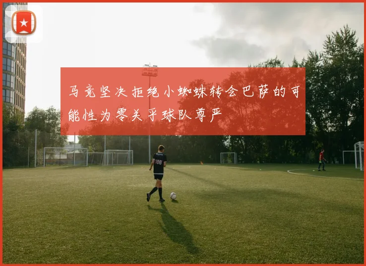马竞坚决拒绝小蜘蛛转会巴萨的可能性为零关乎球队尊严