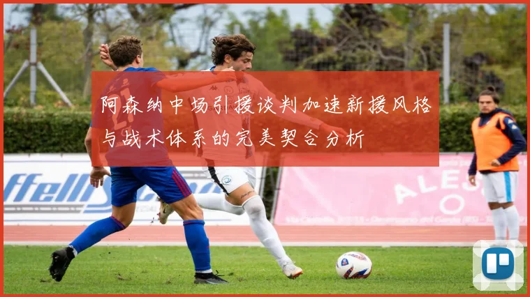 阿森纳中场引援谈判加速新援风格与战术体系的完美契合分析
