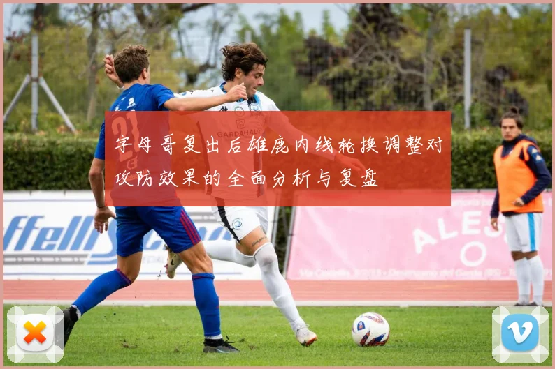 字母哥复出后雄鹿内线轮换调整对攻防效果的全面分析与复盘