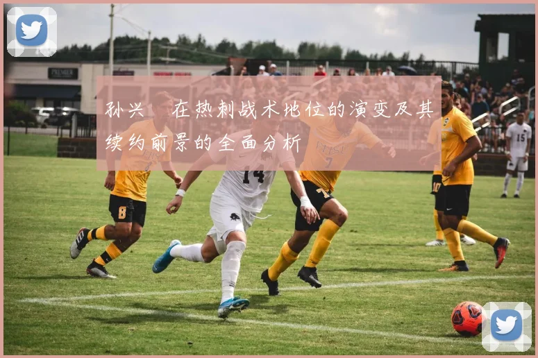 孙兴慜在热刺战术地位的演变及其续约前景的全面分析
