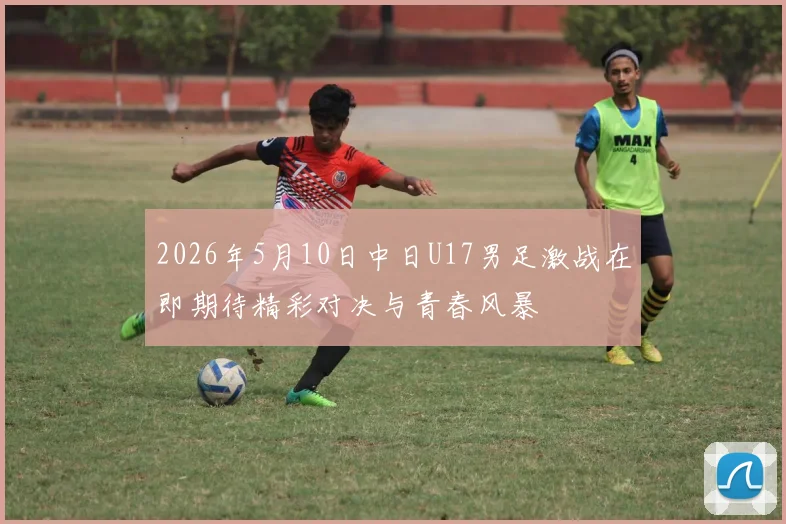 2026年5月10日中日U17男足激战在即期待精彩对决与青春风暴