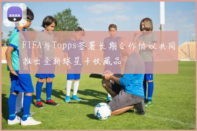 FIFA与Topps签署长期合作协议共同推出全新球星卡收藏品