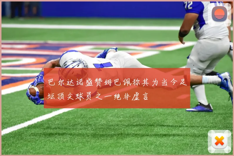 巴尔达诺盛赞姆巴佩称其为当今足坛顶尖球员之一绝非虚言