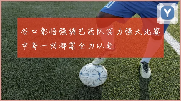 谷口彰悟强调巴西队实力强大比赛中每一刻都需全力以赴