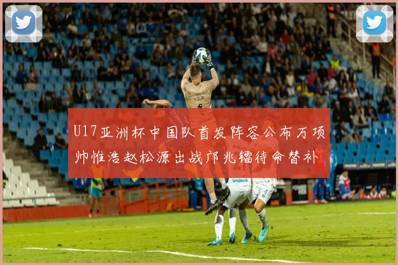 U17亚洲杯中国队首发阵容公布万项帅惟浩赵松源出战邝兆镭待命替补