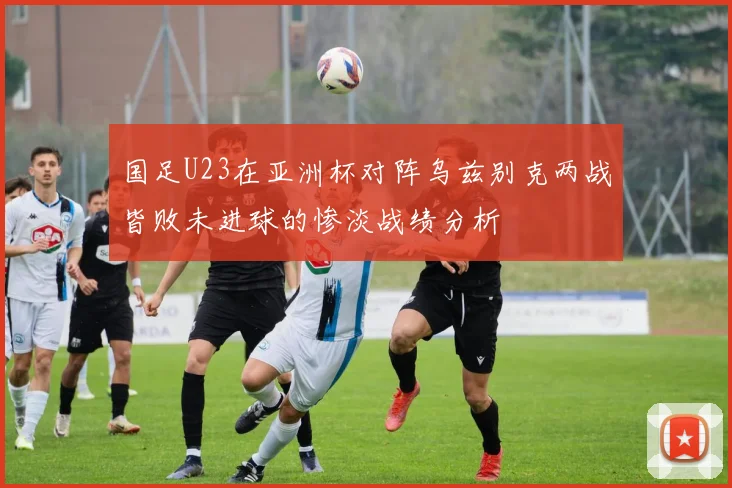 国足U23在亚洲杯对阵乌兹别克两战皆败未进球的惨淡战绩分析