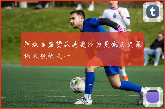阿坎吉盛赞瓜迪奥拉为曼城历史最伟大教练之一