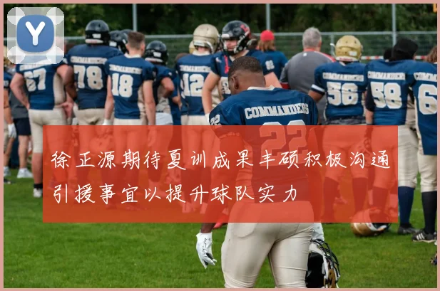 徐正源期待夏训成果丰硕积极沟通引援事宜以提升球队实力