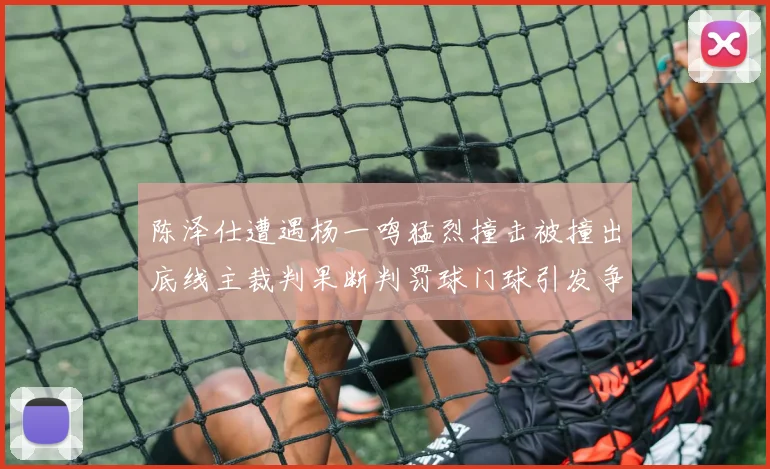 陈泽仕遭遇杨一鸣猛烈撞击被撞出底线主裁判果断判罚球门球引发争议