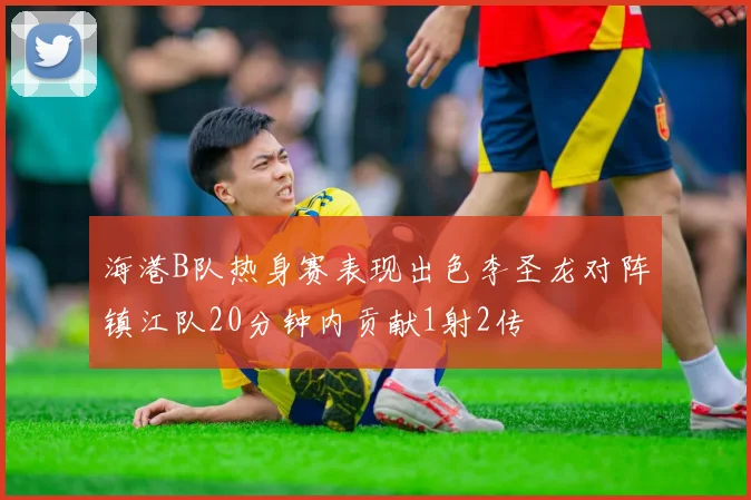 海港B队热身赛表现出色李圣龙对阵镇江队20分钟内贡献1射2传