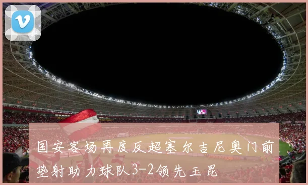 国安客场再度反超塞尔吉尼奥门前垫射助力球队3-2领先玉昆